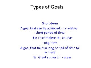 Types of Goals
Short-term
A goal that can be achieved in a relative
short period of time
Ex: To complete the course
Long-term
A goal that takes a long period of time to
achieve
Ex: Great success in career
 