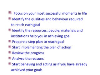 Focus on your most successful moments in life
Identify the qualities and behaviour required
to reach each goal
Identify the resources, people, materials and
institutions help you in achieving goal
Prepare a step plan to reach goal
Start implementing the plan of action
Review the progress
Analyse the reasons
Start behaving and acting as if you have already
achieved your goals
 