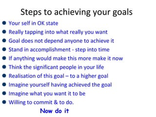 Steps to achieving your goals
Your self in OK state
Really tapping into what really you want
Goal does not depend anyone to achieve it
Stand in accomplishment - step into time
If anything would make this more make it now
Think the significant people in your life
Realisation of this goal – to a higher goal
Imagine yourself having achieved the goal
Imagine what you want it to be
Willing to commit & to do.
Now do it
 