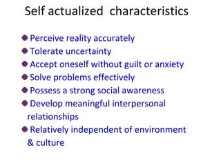 Self actualized characteristics
Perceive reality accurately
Tolerate uncertainty
Accept oneself without guilt or anxiety
Solve problems effectively
Possess a strong social awareness
Develop meaningful interpersonal
relationships
Relatively independent of environment
& culture
 