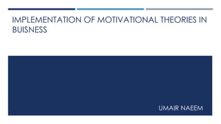 IMPLEMENTATION OF MOTIVATIONAL THEORIES IN
BUISNESS
UMAIR NAEEM
 