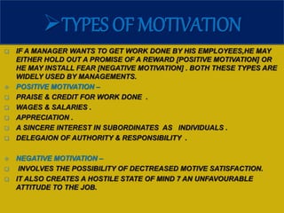 TYPES OF MOTIVATION
 IF A MANAGER WANTS TO GET WORK DONE BY HIS EMPLOYEES,HE MAY
EITHER HOLD OUT A PROMISE OF A REWARD [POSITIVE MOTIVATION] OR
HE MAY INSTALL FEAR [NEGATIVE MOTIVATION] . BOTH THESE TYPES ARE
WIDELY USED BY MANAGEMENTS.
 POSITIVE MOTIVATION –
 PRAISE & CREDIT FOR WORK DONE .
 WAGES & SALARIES .
 APPRECIATION .
 A SINCERE INTEREST IN SUBORDINATES AS INDIVIDUALS .
 DELEGAION OF AUTHORITY & RESPONSIBILITY .
 NEGATIVE MOTIVATION –
 INVOLVES THE POSSIBILITY OF DECTREASED MOTIVE SATISFACTION.
 IT ALSO CREATES A HOSTILE STATE OF MIND 7 AN UNFAVOURABLE
ATTITUDE TO THE JOB.
 