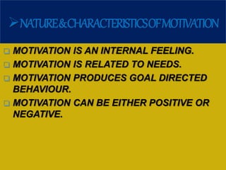 NATURE&CHARACTERISTICSOFMOTIVATION
 MOTIVATION IS AN INTERNAL FEELING.
 MOTIVATION IS RELATED TO NEEDS.
 MOTIVATION PRODUCES GOAL DIRECTED
BEHAVIOUR.
 MOTIVATION CAN BE EITHER POSITIVE OR
NEGATIVE.
 