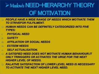 Maslow's NEED-HIERARCHY THEORY
OF MOTIVATION
 PEOPLE HAVE A WIDE RANGE OF NEEDS WHICH MOTIVATE THEM
TO STRIVEFOR FULFILMENT.
 HUMAN NEEDS CAN BE DEFINITELY CATEGORIZED INTO FIVE
TYPES:
i. PHYSICAL NEED
ii. SAFETY
iii. AFFILIATION OR SOCIAL NEEDS
iv. ESTEEM NEEDS
v. SELF ACTUALISATION.
 A SATISFIED NEED DOES NOT MOTIVATE HUMAN BEHAVIOUR.IT
ONLY TRINGGERS OR ACTIVATES THE URGE FOR THE NEXT
HIGHER LEVEL OF NEEDS.
 RALATIVE SATISFACTION OF LOWER LEVEL NEED IS NECESSARY
TO ACTIVATE THE NEXT HIGHER LEVEL NEED.
 