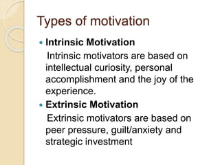 Types of motivation
 Intrinsic Motivation
Intrinsic motivators are based on
intellectual curiosity, personal
accomplishment and the joy of the
experience.
 Extrinsic Motivation
Extrinsic motivators are based on
peer pressure, guilt/anxiety and
strategic investment
 