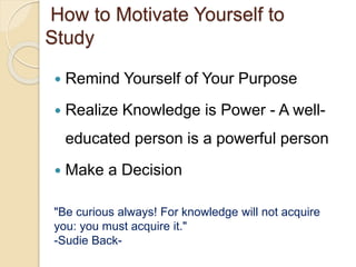 How to Motivate Yourself to
Study
 Remind Yourself of Your Purpose
 Realize Knowledge is Power - A well-
educated person is a powerful person
 Make a Decision
"Be curious always! For knowledge will not acquire
you: you must acquire it."
-Sudie Back-
 