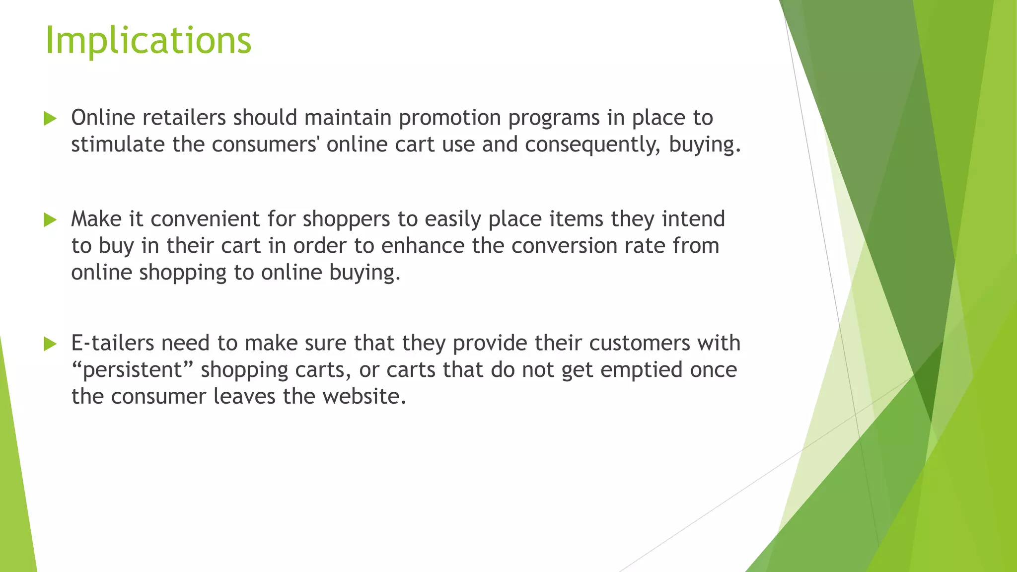 Implications 
 Online retailers should maintain promotion programs in place to 
stimulate the consumers' online cart use and consequently, buying. 
 Make it convenient for shoppers to easily place items they intend 
to buy in their cart in order to enhance the conversion rate from 
online shopping to online buying. 
 E-tailers need to make sure that they provide their customers with 
“persistent” shopping carts, or carts that do not get emptied once 
the consumer leaves the website. 
 