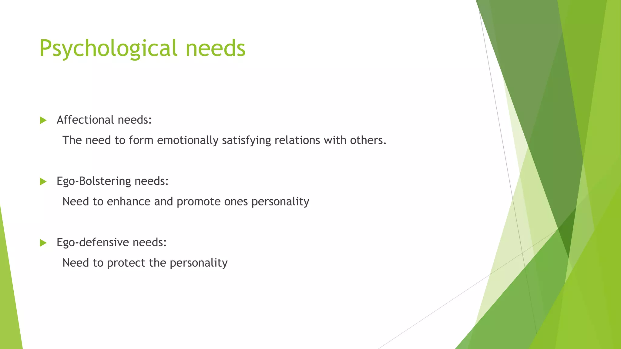 Psychological needs 
 Affectional needs: 
The need to form emotionally satisfying relations with others. 
 Ego-Bolstering needs: 
Need to enhance and promote ones personality 
 Ego-defensive needs: 
Need to protect the personality 
 