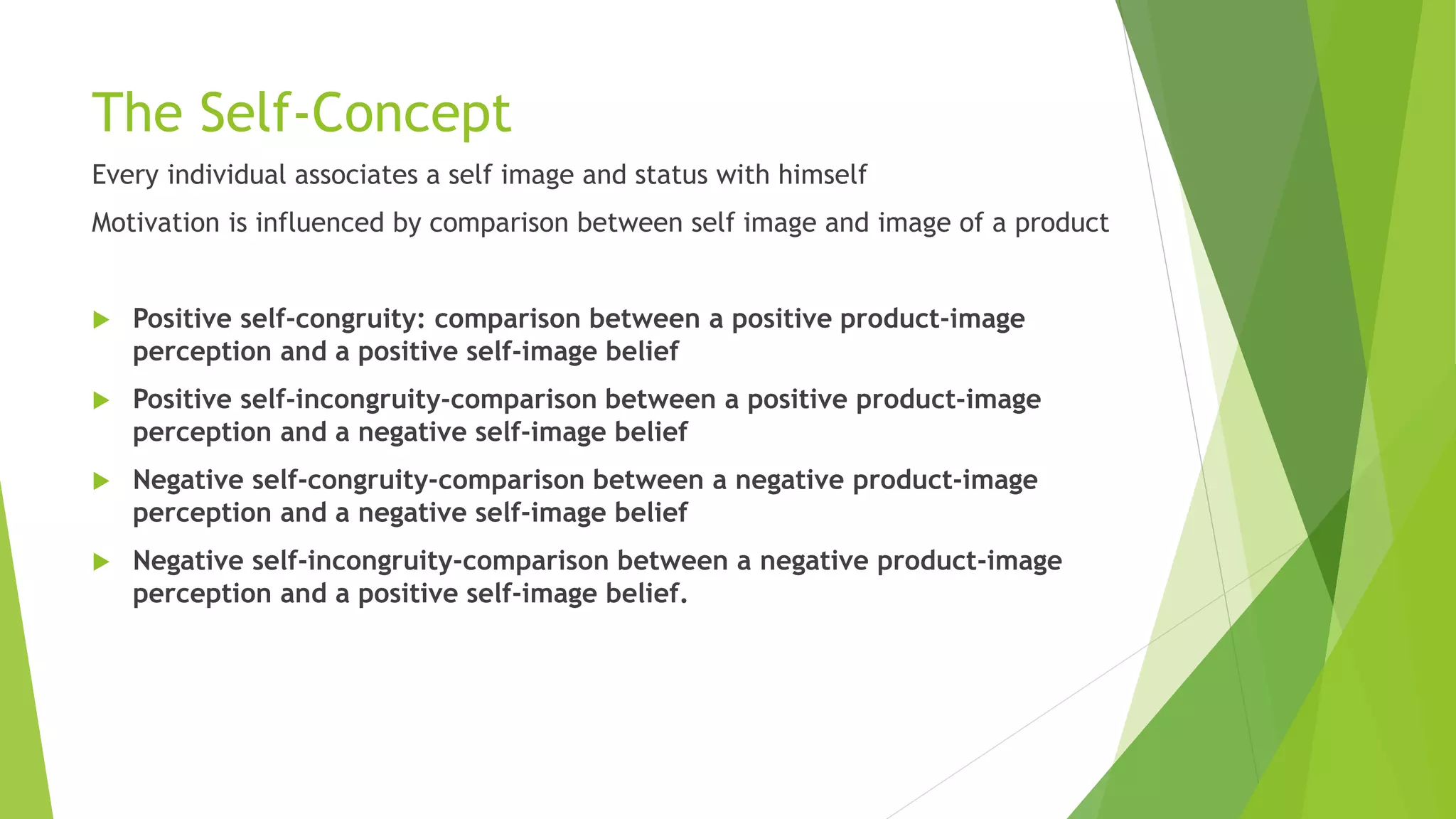 The Self-Concept 
Every individual associates a self image and status with himself 
Motivation is influenced by comparison between self image and image of a product 
 Positive self-congruity: comparison between a positive product-image 
perception and a positive self-image belief 
 Positive self-incongruity-comparison between a positive product-image 
perception and a negative self-image belief 
 Negative self-congruity-comparison between a negative product-image 
perception and a negative self-image belief 
 Negative self-incongruity-comparison between a negative product-image 
perception and a positive self-image belief. 
 