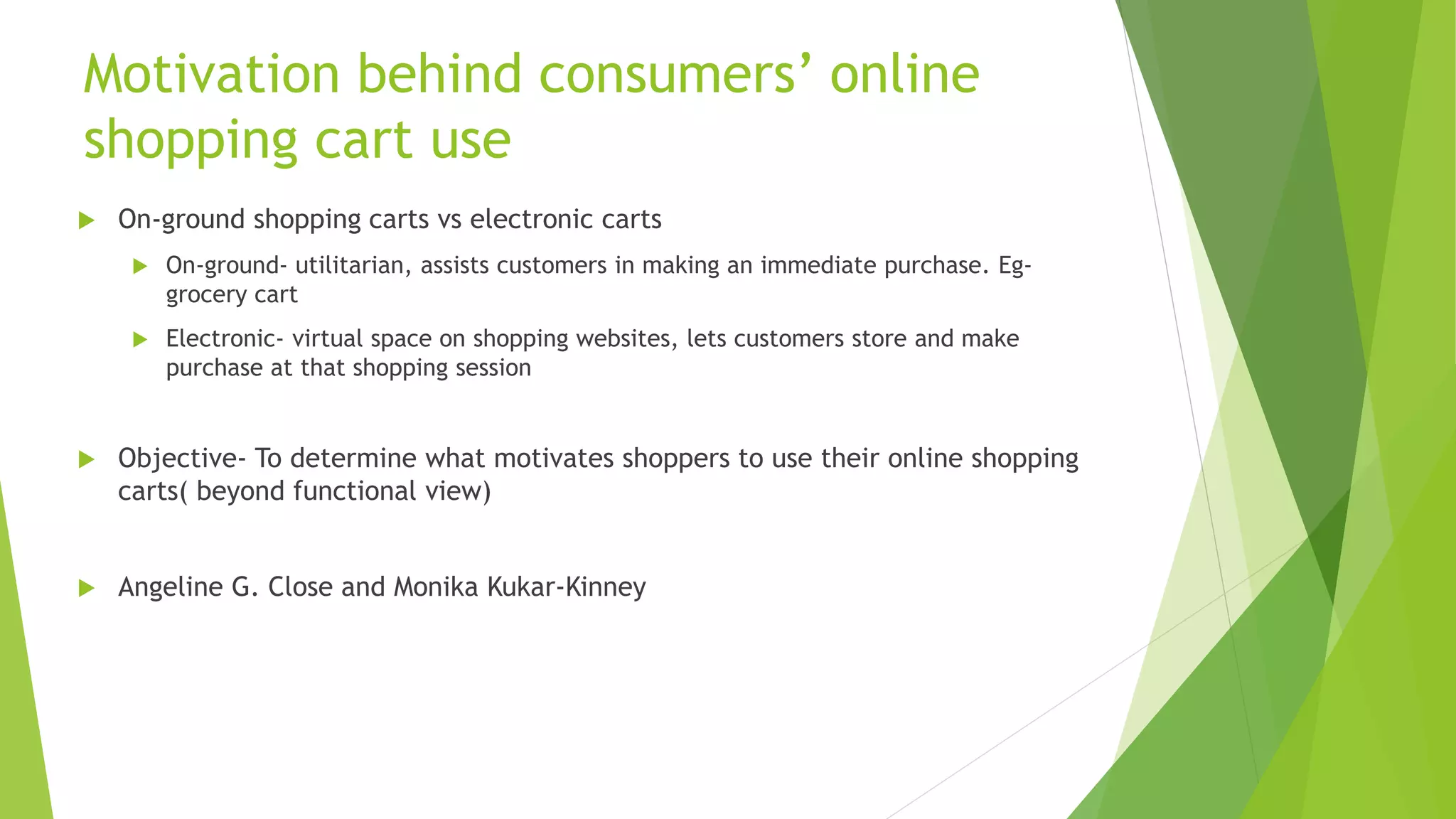 Motivation behind consumers’ online 
shopping cart use 
 On-ground shopping carts vs electronic carts 
 On-ground- utilitarian, assists customers in making an immediate purchase. Eg-grocery 
cart 
 Electronic- virtual space on shopping websites, lets customers store and make 
purchase at that shopping session 
 Objective- To determine what motivates shoppers to use their online shopping 
carts( beyond functional view) 
 Angeline G. Close and Monika Kukar-Kinney 
 