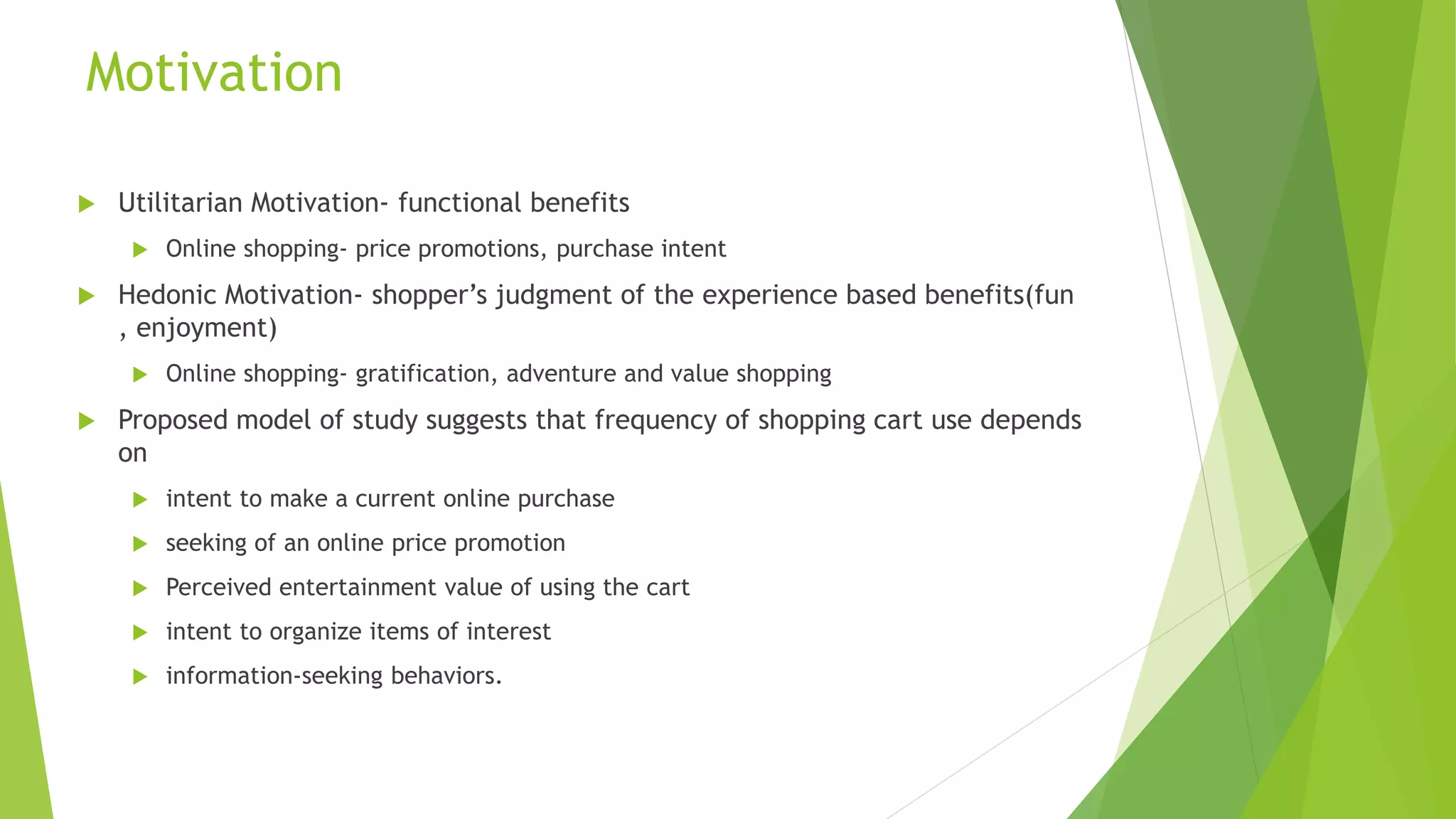 Motivation 
 Utilitarian Motivation- functional benefits 
 Online shopping- price promotions, purchase intent 
 Hedonic Motivation- shopper’s judgment of the experience based benefits(fun 
, enjoyment) 
 Online shopping- gratification, adventure and value shopping 
 Proposed model of study suggests that frequency of shopping cart use depends 
on 
 intent to make a current online purchase 
 seeking of an online price promotion 
 Perceived entertainment value of using the cart 
 intent to organize items of interest 
 information-seeking behaviors. 
 