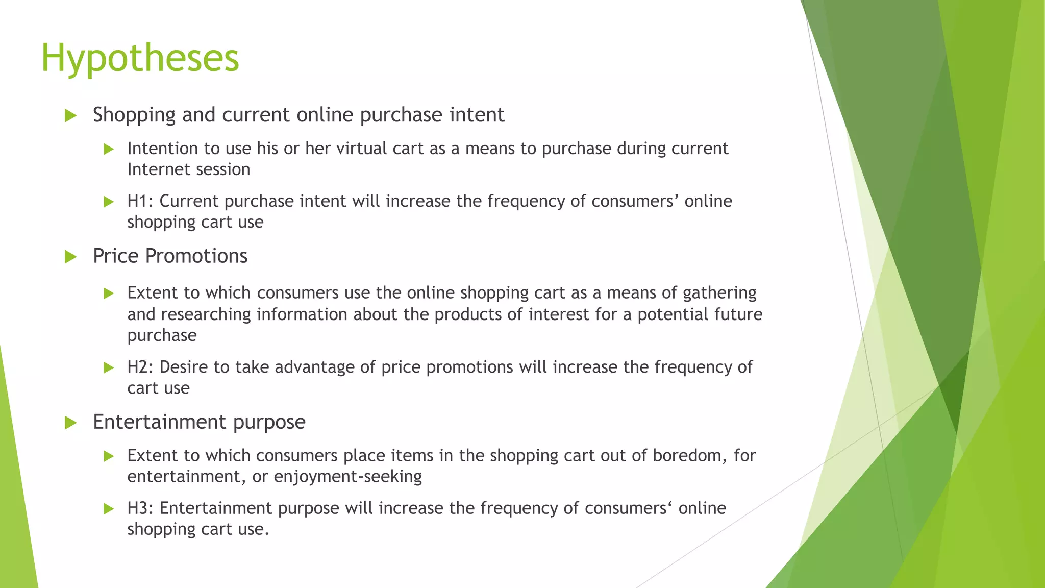 Hypotheses 
 Shopping and current online purchase intent 
 Intention to use his or her virtual cart as a means to purchase during current 
Internet session 
 H1: Current purchase intent will increase the frequency of consumers’ online 
shopping cart use 
 Price Promotions 
 Extent to which consumers use the online shopping cart as a means of gathering 
and researching information about the products of interest for a potential future 
purchase 
 H2: Desire to take advantage of price promotions will increase the frequency of 
cart use 
 Entertainment purpose 
 Extent to which consumers place items in the shopping cart out of boredom, for 
entertainment, or enjoyment-seeking 
 H3: Entertainment purpose will increase the frequency of consumers‘ online 
shopping cart use. 
 