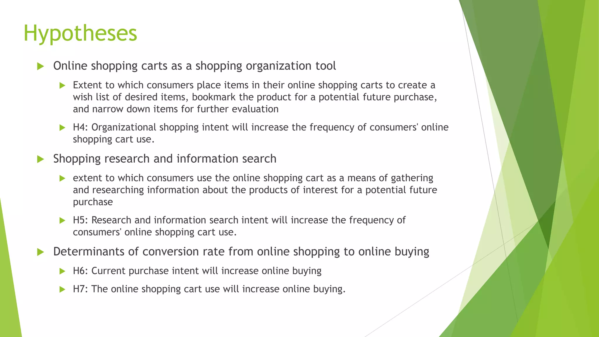Hypotheses 
 Online shopping carts as a shopping organization tool 
 Extent to which consumers place items in their online shopping carts to create a 
wish list of desired items, bookmark the product for a potential future purchase, 
and narrow down items for further evaluation 
 H4: Organizational shopping intent will increase the frequency of consumers' online 
shopping cart use. 
 Shopping research and information search 
 extent to which consumers use the online shopping cart as a means of gathering 
and researching information about the products of interest for a potential future 
purchase 
 H5: Research and information search intent will increase the frequency of 
consumers' online shopping cart use. 
 Determinants of conversion rate from online shopping to online buying 
 H6: Current purchase intent will increase online buying 
 H7: The online shopping cart use will increase online buying. 
 