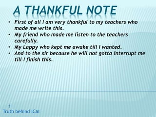 A THANKFUL NOTE
1
Truth behind ICAITruth behind ICAI
• First of all I am very thankful to my teachers who
made me write this.
• My friend who made me listen to the teachers
carefully.
• My Lappy who kept me awake till I wanted.
• And to the sir because he will not gotta interrupt me
till I finish this.
 