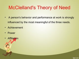 McClelland's Theory of Need
• A person's behavior and performance at work is strongly
influenced by the most meaningful of the three needs.
• Achievement
• Power
• Affiliation
 