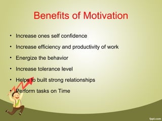 Benefits of Motivation
• Increase ones self confidence
• Increase efficiency and productivity of work
• Energize the behavior
• Increase tolerance level
• Helps to built strong relationships
• Perform tasks on Time
 