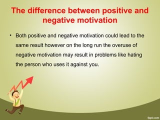 The difference between positive and
negative motivation
• Both positive and negative motivation could lead to the
same result however on the long run the overuse of
negative motivation may result in problems like hating
the person who uses it against you.
 