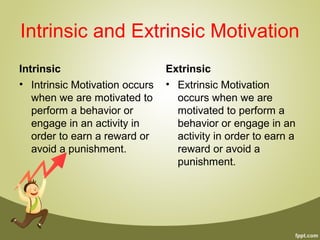 Intrinsic and Extrinsic Motivation
Intrinsic
• Intrinsic Motivation occurs
when we are motivated to
perform a behavior or
engage in an activity in
order to earn a reward or
avoid a punishment.
Extrinsic
• Extrinsic Motivation
occurs when we are
motivated to perform a
behavior or engage in an
activity in order to earn a
reward or avoid a
punishment.
 