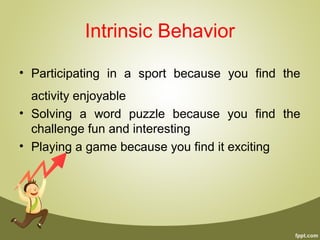 Intrinsic Behavior
• Participating in a sport because you find the
activity enjoyable
• Solving a word puzzle because you find the
challenge fun and interesting
• Playing a game because you find it exciting
 
