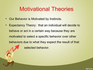 Motivational Theories
• Our Behavior is Motivated by Instincts.
• Expectancy Theory: that an individual will decide to
behave or act in a certain way because they are
motivated to select a specific behavior over other
behaviors due to what they expect the result of that
selected behavior.
 