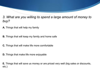 3. What are you willing to spend a large amount of money to
buy?
A. Things that will help my family
B. Things that will keep my family and home safe
C. Things that will make life more comfortable
D. Things that make life more enjoyable
E. Things that will save us money or are priced very well (big sales or discounts,
etc.)
 