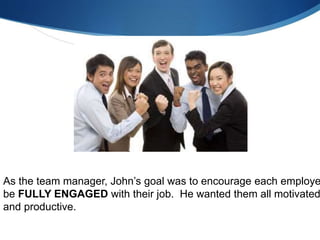 As the team manager, John’s goal was to encourage each employe
be FULLY ENGAGED with their job. He wanted them all motivated
and productive.
 