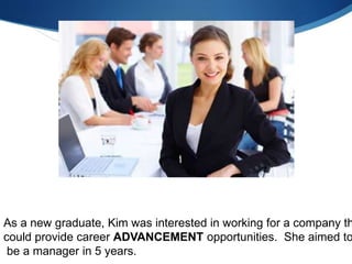 As a new graduate, Kim was interested in working for a company th
could provide career ADVANCEMENT opportunities. She aimed to
be a manager in 5 years.
 