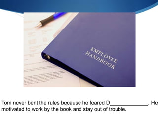 Tom never bent the rules because he feared D_____________. He
motivated to work by the book and stay out of trouble.
 