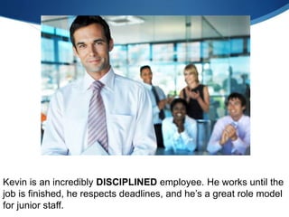 Kevin is an incredibly DISCIPLINED employee. He works until the
job is finished, he respects deadlines, and he’s a great role model
for junior staff.
 