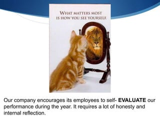 Our company encourages its employees to self- EVALUATE our
performance during the year. It requires a lot of honesty and
internal reflection.
 