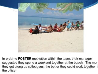 In order to FOSTER motivation within the team, their manager
suggested they spend a weekend together at the beach. The more
they got along as colleagues, the better they could work together in
the office.
 