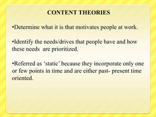 CONTENT THEORIES
•Determine what it is that motivates people at work.
•Identify the needs/drives that people have and how
these needs are prioritized.
•Referred as ‘static’ because they incorporate only one
or few points in time and are either past- present time
oriented.
 