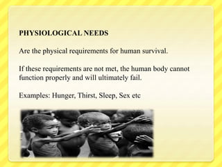 PHYSIOLOGICAL NEEDS
Are the physical requirements for human survival.
If these requirements are not met, the human body cannot
function properly and will ultimately fail.
Examples: Hunger, Thirst, Sleep, Sex etc
 