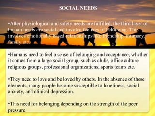 SOCIAL NEEDS
•After physiological and safety needs are fulfilled, the third layer of
human needs are social and involve feelings of belonging. This
involves emotionally based relationships like friendship, intimacy,
family etc.
•Humans need to feel a sense of belonging and acceptance, whether
it comes from a large social group, such as clubs, office culture,
religious groups, professional organizations, sports teams etc.
•They need to love and be loved by others. In the absence of these
elements, many people become susceptible to loneliness, social
anxiety, and clinical depression.
•This need for belonging depending on the strength of the peer
pressure
 