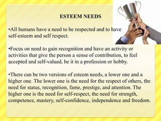 ESTEEM NEEDS
•All humans have a need to be respected and to have
self-esteem and self respect.
•Focus on need to gain recognition and have an activity or
activities that give the person a sense of contribution, to feel
accepted and self-valued, be it in a profession or hobby.
•There can be two versions of esteem needs, a lower one and a
higher one. The lower one is the need for the respect of others, the
need for status, recognition, fame, prestige, and attention. The
higher one is the need for self-respect, the need for strength,
competence, mastery, self-confidence, independence and freedom.
 