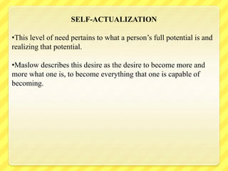 SELF-ACTUALIZATION
•This level of need pertains to what a person’s full potential is and
realizing that potential.
•Maslow describes this desire as the desire to become more and
more what one is, to become everything that one is capable of
becoming.
 