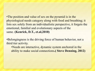 •The position and value of sex on the pyramid is in the
physiological needs category along with food and breathing; it
lists sex solely from an individualistic perspective, it forgets the
emotional, familial and evolutionary aspects of the
same. (Kenrick, D.T., et.al,2010)
•Belongingness is the driving force of human behavior, not a
third tier activity.
•Needs are interactive, dynamic system anchored in the
ability to make social connections.( Steve Denning, 2012)
 