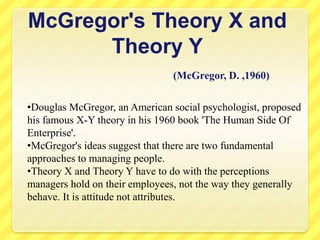 McGregor's Theory X and
Theory Y
(McGregor, D. ,1960)
•Douglas McGregor, an American social psychologist, proposed
his famous X-Y theory in his 1960 book 'The Human Side Of
Enterprise'.
•McGregor's ideas suggest that there are two fundamental
approaches to managing people.
•Theory X and Theory Y have to do with the perceptions
managers hold on their employees, not the way they generally
behave. It is attitude not attributes.
 