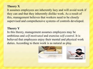 Theory X
It assumes employees are inherently lazy and will avoid work if
they can and that they inherently dislike work. As a result of
this, management believes that workers need to be closely
supervised and comprehensive systems of controls developed.
Theory Y
In this theory, management assumes employees may be
ambitious and self-motivated and exercise self-control. It is
believed that employees enjoy their mental and physical work
duties. According to them work is as natural as play.
 