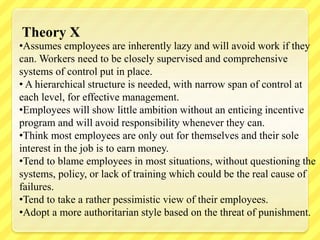 •Assumes employees are inherently lazy and will avoid work if they
can. Workers need to be closely supervised and comprehensive
systems of control put in place.
• A hierarchical structure is needed, with narrow span of control at
each level, for effective management.
•Employees will show little ambition without an enticing incentive
program and will avoid responsibility whenever they can.
•Think most employees are only out for themselves and their sole
interest in the job is to earn money.
•Tend to blame employees in most situations, without questioning the
systems, policy, or lack of training which could be the real cause of
failures.
•Tend to take a rather pessimistic view of their employees.
•Adopt a more authoritarian style based on the threat of punishment.
Theory X
 