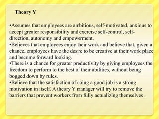 •Assumes that employees are ambitious, self-motivated, anxious to
accept greater responsibility and exercise self-control, self-
direction, autonomy and empowerment.
•Believes that employees enjoy their work and believe that, given a
chance, employees have the desire to be creative at their work place
and become forward looking.
•There is a chance for greater productivity by giving employees the
freedom to perform to the best of their abilities, without being
bogged down by rules.
•Believe that the satisfaction of doing a good job is a strong
motivation in itself. A theory Y manager will try to remove the
barriers that prevent workers from fully actualizing themselves .
Theory Y
 