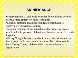 SIGNIFICANCE
•Theory remains a valid basic principle from which to develop
positive management style and techniques.
•Remains central to organizational development, and to
improving organizational culture.
•A simple reminder of the natural rules for managing people,
which under the pressure of day-to-day business are all too easily
forgotten.
•Theory X might be more suitable in some crisis situations but
less appropriate in more routine and formalized situations. In
India Theory X may still be useful at the lower levels of
organisation.
 