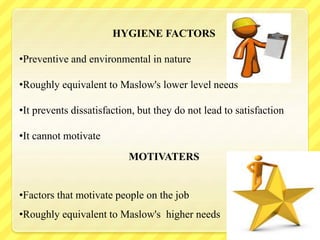 HYGIENE FACTORS
•Preventive and environmental in nature
•Roughly equivalent to Maslow's lower level needs
•It prevents dissatisfaction, but they do not lead to satisfaction
•It cannot motivate
MOTIVATERS
•Factors that motivate people on the job
•Roughly equivalent to Maslow's higher needs
 
