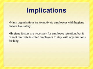 Implications
•Many organisations try to motivate employees with hygiene
factors like salary.
•Hygiene factors are necessary for employee retention, but it
cannot motivate talented employees to stay with organisations
for long.
 