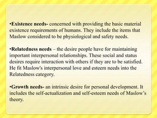 •Existence needs- concerned with providing the basic material
existence requirements of humans. They include the items that
Maslow considered to be physiological and safety needs.
•Relatedness needs – the desire people have for maintaining
important interpersonal relationships. These social and status
desires require interaction with others if they are to be satisfied.
He fit Maslow's interpersonal love and esteem needs into the
Relatedness category.
•Growth needs- an intrinsic desire for personal development. It
includes the self-actualization and self-esteem needs of Maslow’s
theory.
 