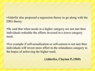 •Alderfer also proposed a regression theory to go along with the
ERG theory.
•He said that when needs in a higher category are not met then
individuals redouble the efforts invested in a lower category
need.
•For example if self-actualization or self-esteem is not met then
individuals will invest more effort in the relatedness category in
the hopes of achieving the higher need.
(Alderfer, Clayton P.,1969)
 