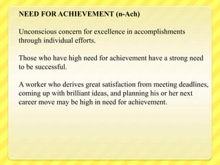 NEED FOR ACHIEVEMENT (n-Ach)
Unconscious concern for excellence in accomplishments
through individual efforts.
Those who have high need for achievement have a strong need
to be successful.
A worker who derives great satisfaction from meeting deadlines,
coming up with brilliant ideas, and planning his or her next
career move may be high in need for achievement.
 