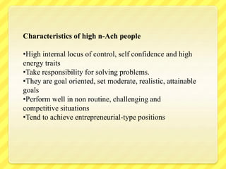 Characteristics of high n-Ach people
•High internal locus of control, self confidence and high
energy traits
•Take responsibility for solving problems.
•They are goal oriented, set moderate, realistic, attainable
goals
•Perform well in non routine, challenging and
competitive situations
•Tend to achieve entrepreneurial-type positions
 