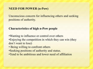 NEED FOR POWER (n-Pow)
Unconscious concern for influencing others and seeking
positions of authority.
Characteristics of high n-Pow people
•Wanting to influence or control over others
•Enjoying the competition in which they can win (they
don’t want to lose)
• Being willing to confront others
•Seeking positions of authority and status.
•Tend to be ambitious and lower need of affiliation
 