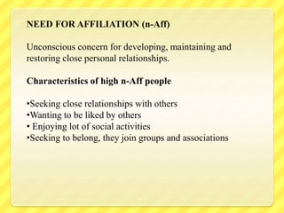 NEED FOR AFFILIATION (n-Aff)
Unconscious concern for developing, maintaining and
restoring close personal relationships.
Characteristics of high n-Aff people
•Seeking close relationships with others
•Wanting to be liked by others
• Enjoying lot of social activities
•Seeking to belong, they join groups and associations
 